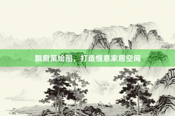 飘窗策绘图，打造惬意家居空间