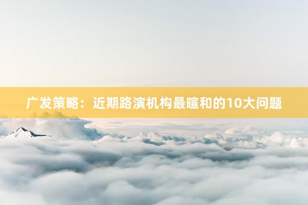 广发策略：近期路演机构最暄和的10大问题